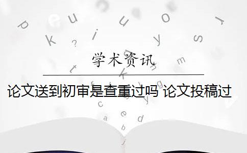 论文送到初审是查重过吗 论文投稿过初审是怎么回事？