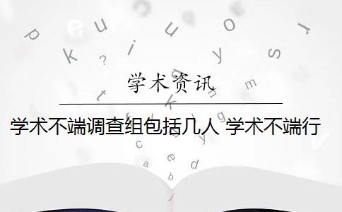 学术不端调查组包括几人 学术不端行为调查报告包括哪些内容？