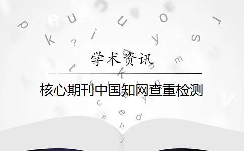 核心期刊中国知网查重检测 核心期刊中国知网查重检测