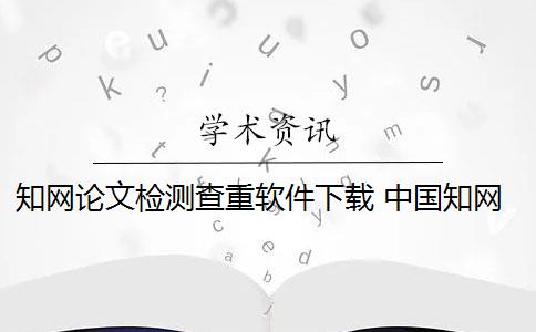 知网论文检测查重软件下载 中国知网论文检测系统包括哪些？