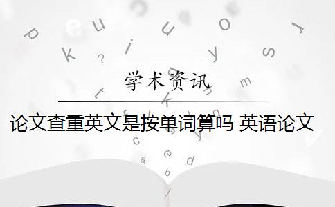 论文查重英文是按单词算吗 英语论文查重需要通篇查重吗？