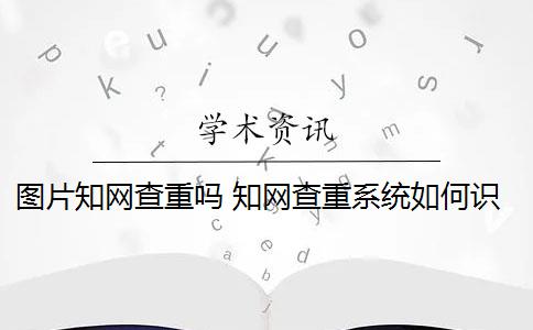 图片知网查重吗 知网查重系统如何识别图片内容？