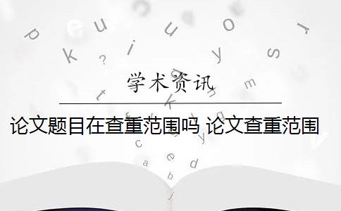 论文题目在查重范围吗 论文查重范围包括哪些？