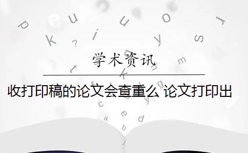 收打印稿的论文会查重么 论文打印出来可以查重吗？