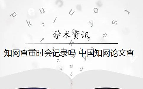 知网查重时会记录吗 中国知网论文查重后会被知网查重收录吗？