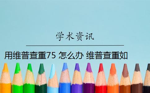 用维普查重75 怎么办 维普查重如何降重？