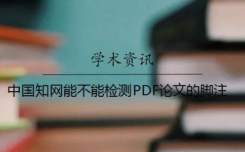 中国知网能不能检测PDF论文的脚注 知网对论文里面标注的脚注全部都识别吗？
