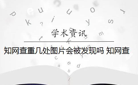 知网查重几处图片会被发现吗 知网查重系统可以对图片进行识别吗？