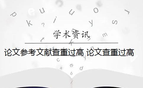 论文参考文献查重过高 论文查重过高怎么办？