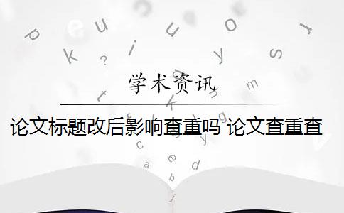 论文标题改后影响查重吗 论文查重查多次有影响吗？