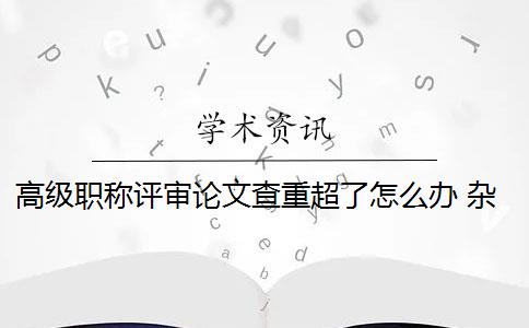 高級職稱評審論文查重超了怎么辦 雜志社評職稱查重比例過高怎么辦？