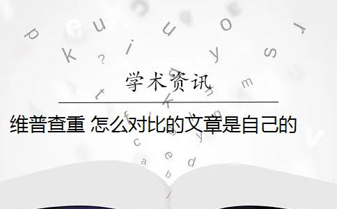 維普查重 怎么對比的文章是自己的 維普是怎么查重的？