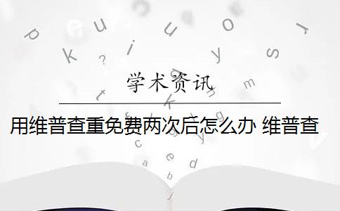 用维普查重免费两次后怎么办 维普查重可以查几次？