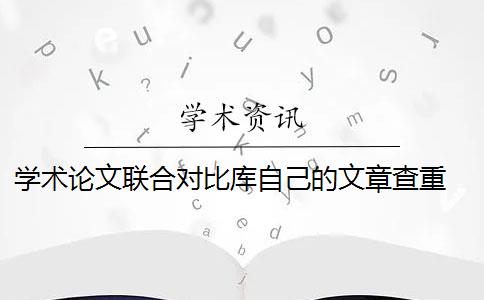 學(xué)術(shù)論文聯(lián)合對(duì)比庫(kù)自己的文章查重 《學(xué)術(shù)論文聯(lián)合比對(duì)庫(kù)》是什么？