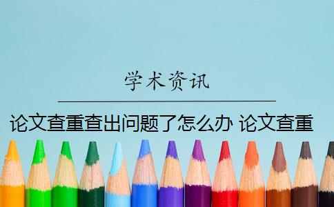 論文查重查出問題了怎么辦 論文查重兩次沒過怎么辦？