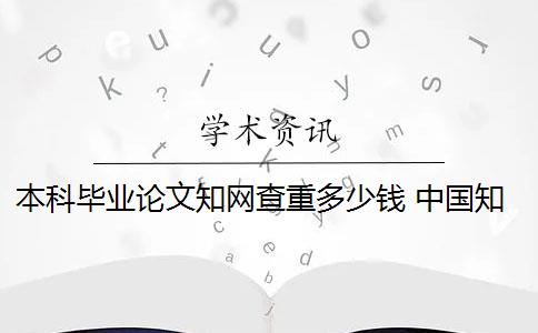 本科毕业论文知网查重多少钱 中国知网查重毕业论文要多少钱一次？