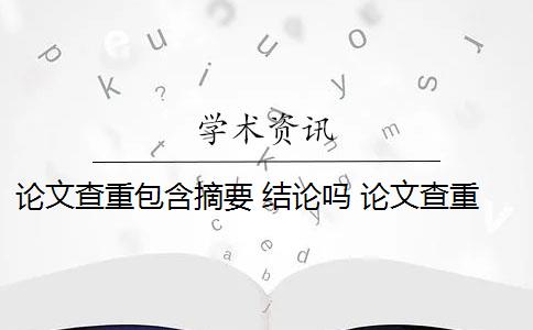 论文查重包含摘要 结论吗 论文查重内容有哪些？
