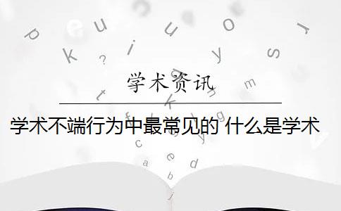 学术不端行为中最常见的 什么是学术不端行为？