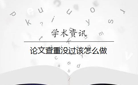 论文查重没过该怎么做 论文查重没过该怎么做