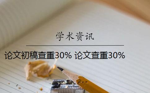 论文初稿查重30% 论文查重30%怎么办？