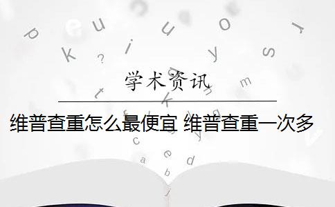 维普查重怎么最便宜 维普查重一次多少钱？