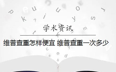 维普查重怎样便宜 维普查重一次多少钱？