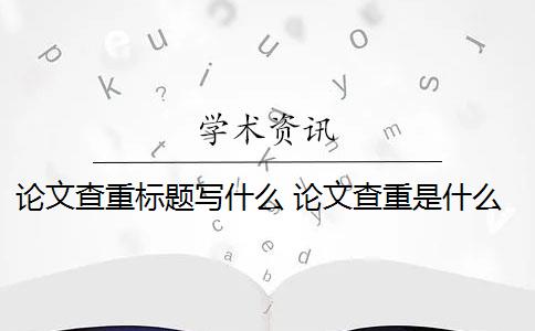 论文查重标题写什么 论文查重是什么意思？