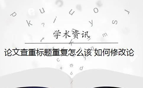 论文查重标题重复怎么该 如何修改论文查重？