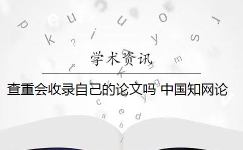 查重会收录自己的论文吗 中国知网论文查重后论文会被收录吗？