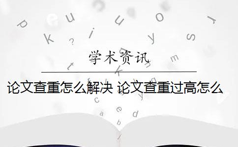 论文查重怎么解决 论文查重过高怎么办？