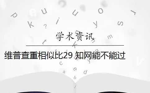 维普查重相似比29 知网能不能过 维普和知网哪个查重高？