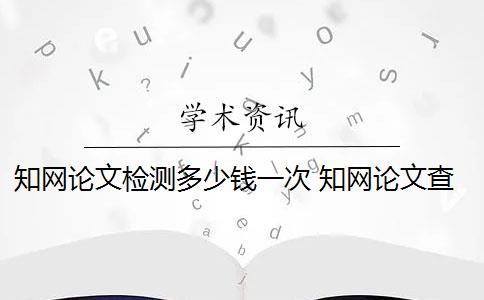 知网论文检测多少钱一次 知网论文查重多少钱一次？