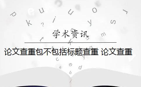 论文查重包不包括标题查重 论文查重范围包括哪些？