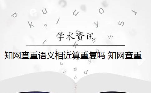 知网查重语义相近算重复吗 知网查重原理是什么？