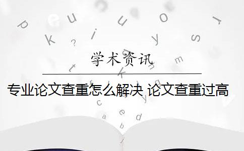 专业论文查重怎么解决 论文查重过高怎么办？