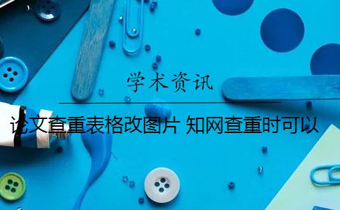 论文查重表格改图片 知网查重时可以将表格变成图片形式提交论文吗？