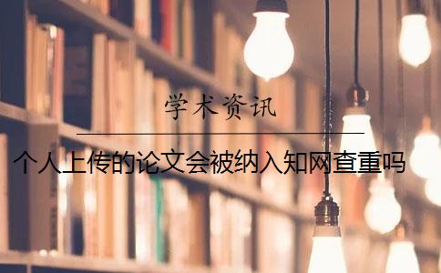 个人上传的论文会被纳入知网查重吗 中国知网论文查重后论文会被收录吗？
