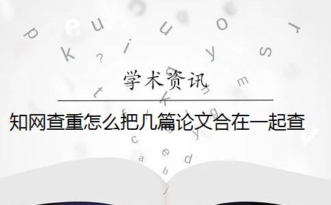 知网查重怎么把几篇论文合在一起查 知网论文查重怎么查？