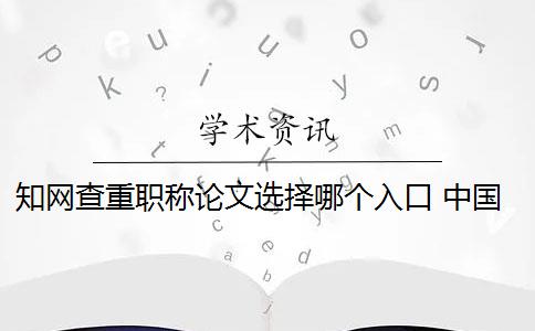 知网查重职称论文选择哪个入口 中国知网论文查重系统是什么？