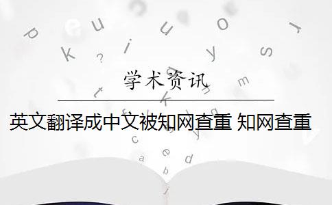 英文翻译成中文被知网查重 知网查重系统,翻译内容会被查重吗？
