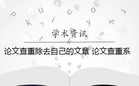 论文查重除去自己的文章 论文查重系统如何去除本人已发表的论文？