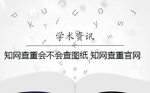 知网查重会不会查图纸 知网查重官网更新了,截图会被查重吗？