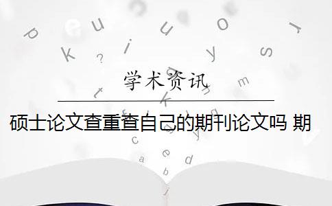 硕士论文查重查自己的期刊论文吗 期刊论文需要进行查重吗？