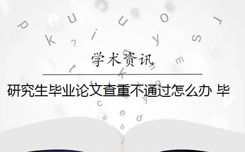 研究生毕业论文查重不通过怎么办 毕业论文查重过高,没法通过,影响很大吗？