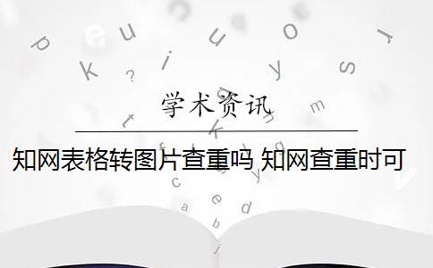 知网表格转图片查重吗 知网查重时可以将表格变成图片形式吗？