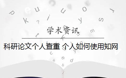 科研论文个人查重 个人如何使用知网论文查重系统？