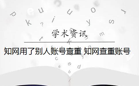 知网用了别人账号查重 知网查重账号是什么？