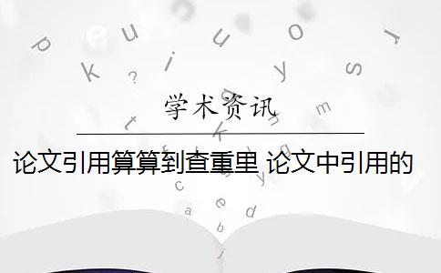 论文引用算算到查重里 论文中引用的内容会算重复率吗？