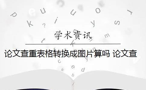 论文查重表格转换成图片算吗 论文查重会查表格和图片的标题吗？