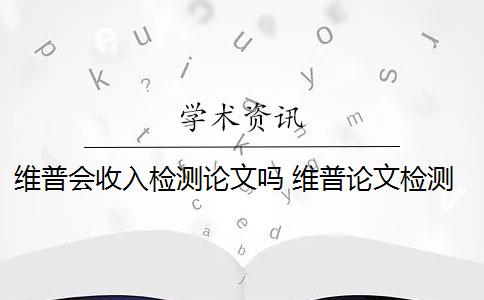 维普会收入检测论文吗 维普论文检测系统怎么样？